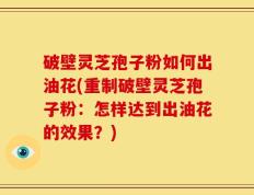 破壁灵芝孢子粉如何出油花(重制破壁灵芝孢子粉：怎样达到出油花的效果？)