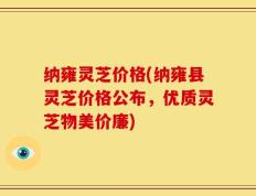 纳雍灵芝价格(纳雍县灵芝价格公布，优质灵芝物美价廉)