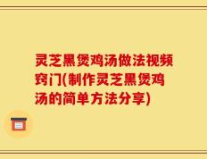 灵芝黑煲鸡汤做法视频窍门(制作灵芝黑煲鸡汤的简单方法分享)