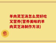 羊肉灵芝汤怎么煲好吃又营养(营养美味的羊肉灵芝汤制作方法)