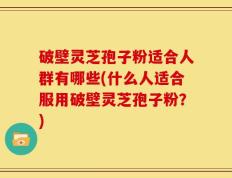 破壁灵芝孢子粉适合人群有哪些(什么人适合服用破壁灵芝孢子粉？)