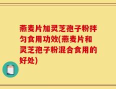 燕麦片加灵芝孢子粉拌匀食用功效(燕麦片和灵芝孢子粉混合食用的好处)