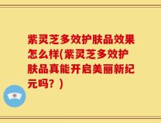 紫灵芝多效护肤品效果怎么样(紫灵芝多效护肤品真能开启美丽新纪元吗？)