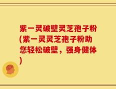 紫一灵破壁灵芝孢子粉(紫一灵灵芝孢子粉助您轻松破壁，强身健体)