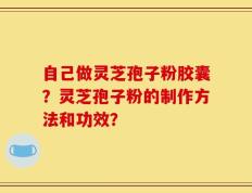 自己做灵芝孢子粉胶囊？灵芝孢子粉的制作方法和功效？