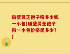 破壁灵芝孢子粉多少钱一小包(破壁灵芝孢子粉一小包价格是多少？)