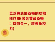 灵芝黄芪加桑椹的功效和作用(灵芝黄芪桑椹：四效合一，增强免疫力)
