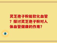 灵芝孢子粉能软化血管？探讨灵芝孢子粉对人体血管健康的作用？