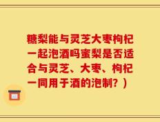 糖梨能与灵芝大枣枸杞一起泡酒吗蜜梨是否适合与灵芝、大枣、枸杞一同用于酒的泡制？)