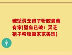 破壁灵芝孢子粉胶囊善有家(壁垒已破！灵芝孢子粉胶囊家家善选)