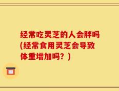 经常吃灵芝的人会胖吗(经常食用灵芝会导致体重增加吗？)
