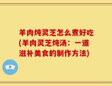 羊肉炖灵芝怎么煮好吃(羊肉灵芝炖汤：一道滋补美食的制作方法)