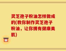 灵芝孢子粉油怎样做成的(教你制作灵芝孢子粉油，让你拥有健康美肌)