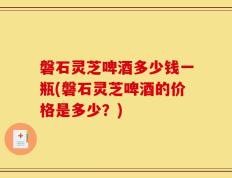 磐石灵芝啤酒多少钱一瓶(磐石灵芝啤酒的价格是多少？)
