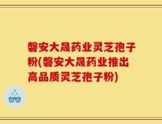 磐安大晟药业灵芝孢子粉(磐安大晟药业推出高品质灵芝孢子粉)