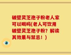 破壁灵芝孢子粉老人家可以喝吗(老人可饮用破壁灵芝孢子粉？解读其效果与禁忌！)