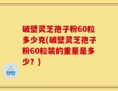 破壁灵芝孢子粉60粒多少克(破壁灵芝孢子粉60粒装的重量是多少？)