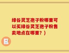 绿谷灵芝孢子粉哪里可以买绿谷灵芝孢子粉售卖地点在哪里？)
