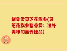 猪骨煲灵芝花旗参(灵芝花旗参猪骨煲：滋补美味的营养佳品)