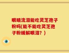 眼睛流泪能吃灵芝孢子粉吗(能不能吃灵芝孢子粉缓解眼泪？)