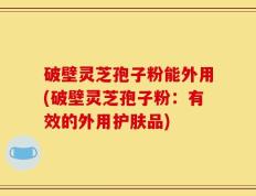 破壁灵芝孢子粉能外用(破壁灵芝孢子粉：有效的外用护肤品)