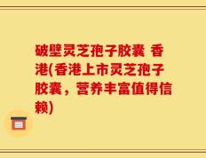 破壁灵芝孢子胶囊 香港(香港上市灵芝孢子胶囊，营养丰富值得信赖)