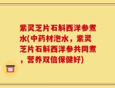 紫灵芝片石斛西洋参煮水(中药材泡水，紫灵芝片石斛西洋参共同煮，营养双倍保健好)