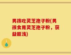 男孩吃灵芝孢子粉(男孩食用灵芝孢子粉，获益匪浅)