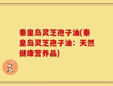秦皇岛灵芝孢子油(秦皇岛灵芝孢子油：天然健康营养品)