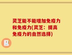 灵芝能不能增加免疫力和免疫力(灵芝：提高免疫力的自然选择)