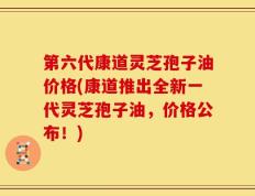 第六代康道灵芝孢子油价格(康道推出全新一代灵芝孢子油，价格公布！)