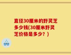 直径30厘米的野灵芝多少钱(30厘米野灵芝价格是多少？)