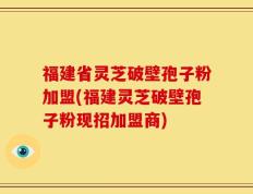 福建省灵芝破壁孢子粉加盟(福建灵芝破壁孢子粉现招加盟商)