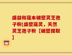 盛益和蕴本破壁灵芝孢子粉(盛壁蕴灵，天然灵芝孢子粉【破壁提取】