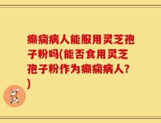 癫痫病人能服用灵芝孢子粉吗(能否食用灵芝孢子粉作为癫痫病人？)