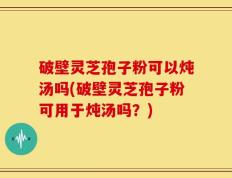 破壁灵芝孢子粉可以炖汤吗(破壁灵芝孢子粉可用于炖汤吗？)
