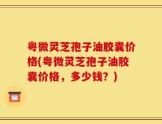 粤微灵芝孢子油胶囊价格(粤微灵芝孢子油胶囊价格，多少钱？)