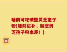 睡前可吃破壁灵芝孢子粉(睡前进补，破壁灵芝孢子粉来凑！)