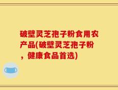 破壁灵芝孢子粉食用农产品(破壁灵芝孢子粉，健康食品首选)