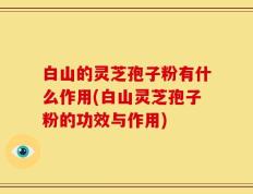 白山的灵芝孢子粉有什么作用(白山灵芝孢子粉的功效与作用)