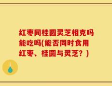 红枣同桂圆灵芝相克吗能吃吗(能否同时食用红枣、桂圆与灵芝？)
