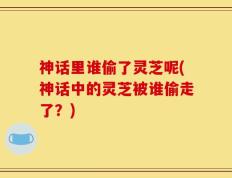 神话里谁偷了灵芝呢(神话中的灵芝被谁偷走了？)