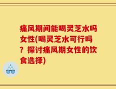 痛风期间能喝灵芝水吗女性(喝灵芝水可行吗？探讨痛风期女性的饮食选择)