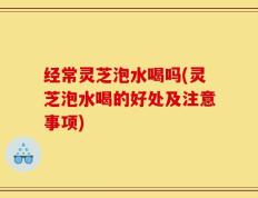 经常灵芝泡水喝吗(灵芝泡水喝的好处及注意事项)