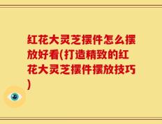红花大灵芝摆件怎么摆放好看(打造精致的红花大灵芝摆件摆放技巧)