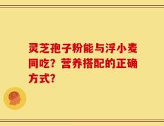 灵芝孢子粉能与浮小麦同吃？营养搭配的正确方式？