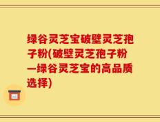 绿谷灵芝宝破壁灵芝孢子粉(破壁灵芝孢子粉―绿谷灵芝宝的高品质选择)
