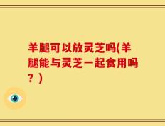 羊腿可以放灵芝吗(羊腿能与灵芝一起食用吗？)
