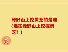 绿野山上挖灵芝的是谁(谁在绿野山上挖掘灵芝？)