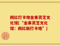 网红打卡地金寨灵芝文化馆(“金寨灵芝文化馆：网红新打卡地”)
